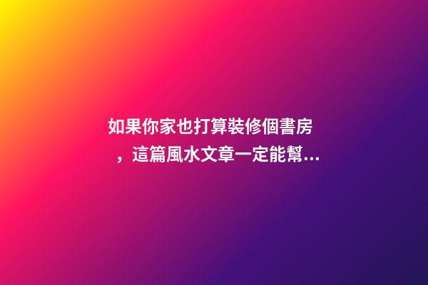 如果你家也打算裝修個書房，這篇風水文章一定能幫到你